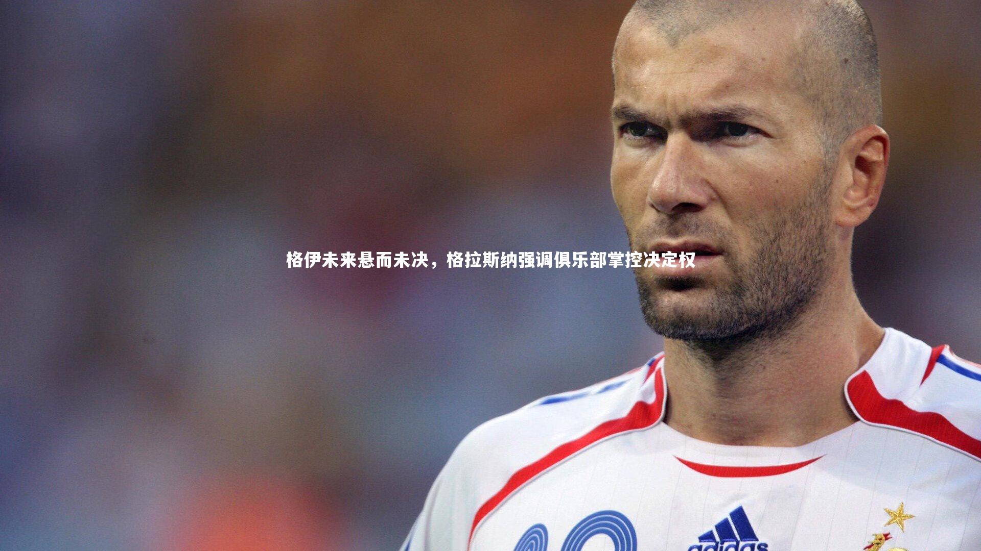 九游会j9-格伊未来悬而未决，格拉斯纳强调俱乐部掌控决定权